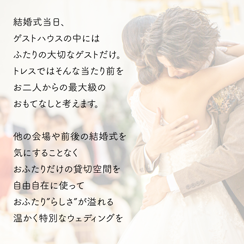 結婚式当日、ゲストハウスの中にはふたりの大切なゲストだけ。トレスではそんな当たり前をお二人からの最大級のおもてなしと考えます。
他の会場や前後の結婚式を気にすることなくおふたりだけの貸切空間を自由自在に使っておふたり“らしさ”が溢れる温かく特別なウェディングを